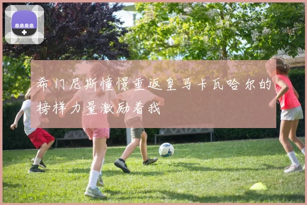 希门尼斯憧憬重返皇马卡瓦哈尔的榜样力量激励着我