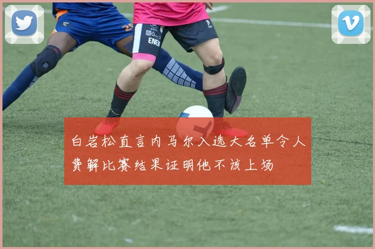 白岩松直言内马尔入选大名单令人费解比赛结果证明他不该上场