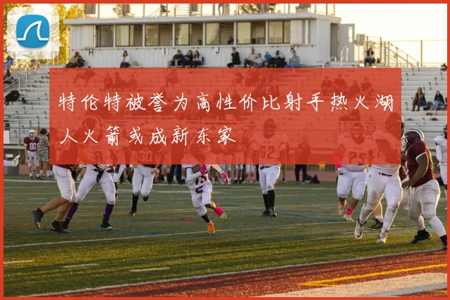 特伦特被誉为高性价比射手热火湖人火箭或成新东家