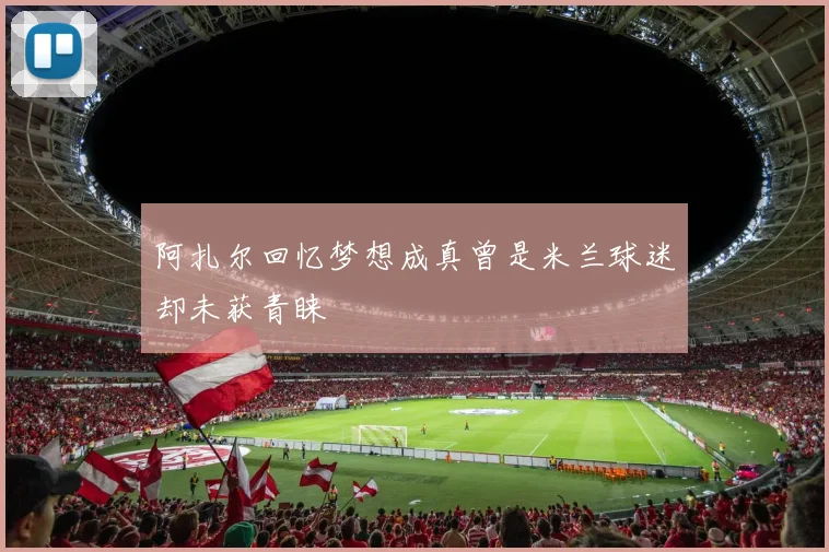 阿扎尔回忆梦想成真曾是米兰球迷却未获青睐
