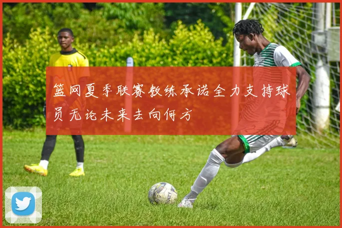 篮网夏季联赛教练承诺全力支持球员无论未来去向何方