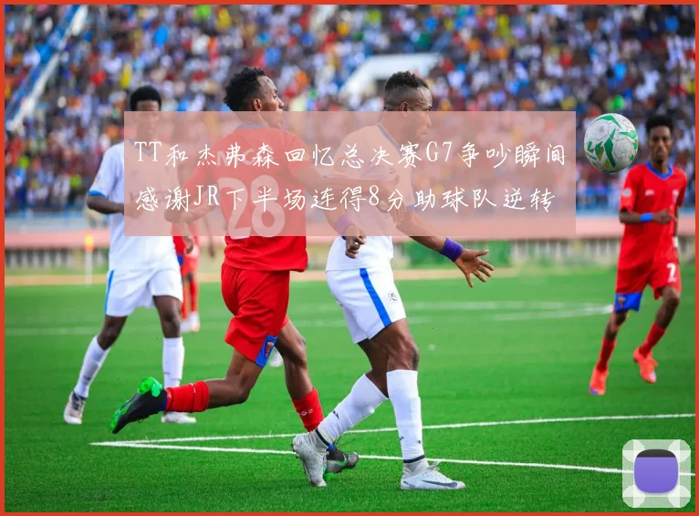 TT和杰弗森回忆总决赛G7争吵瞬间感谢JR下半场连得8分助球队逆转