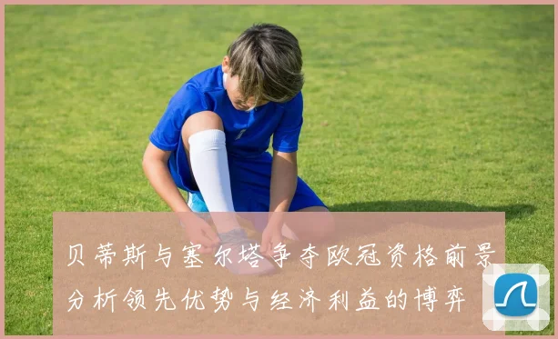 贝蒂斯与塞尔塔争夺欧冠资格前景分析领先优势与经济利益的博弈