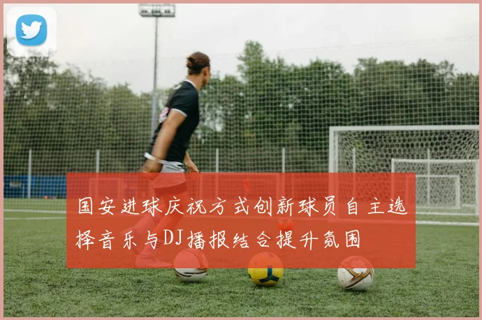 国安进球庆祝方式创新球员自主选择音乐与DJ播报结合提升氛围