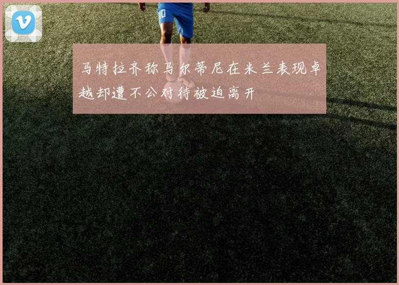 马特拉齐称马尔蒂尼在米兰表现卓越却遭不公对待被迫离开
