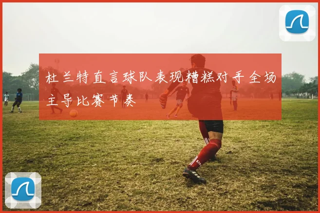 杜兰特直言球队表现糟糕对手全场主导比赛节奏