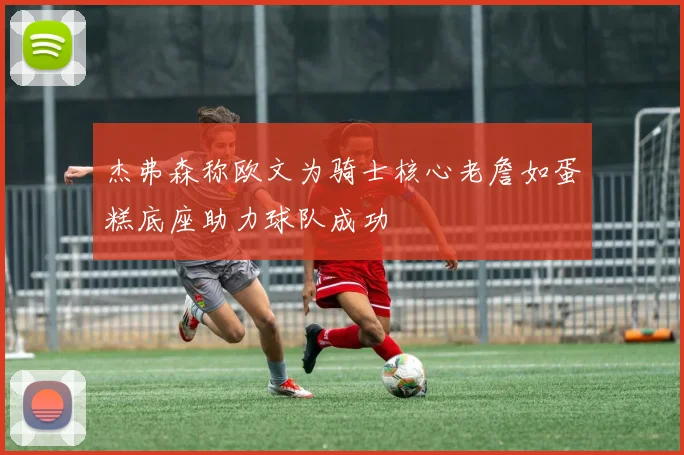 杰弗森称欧文为骑士核心老詹如蛋糕底座助力球队成功