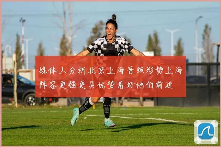 媒体人分析北京上海晋级形势上海阵容更强更具优势看好他们前进