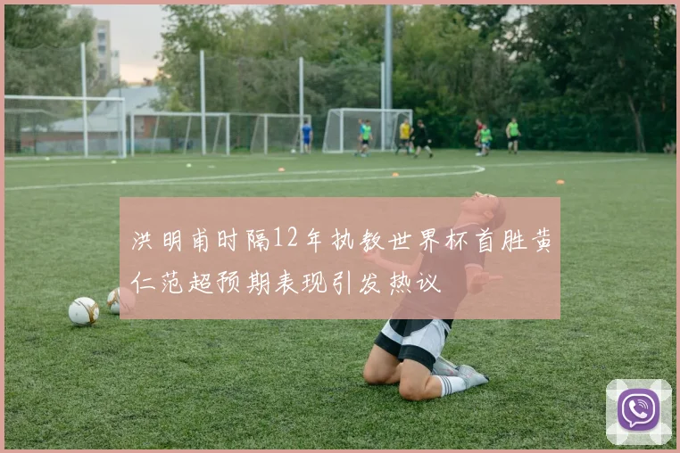 洪明甫时隔12年执教世界杯首胜黄仁范超预期表现引发热议
