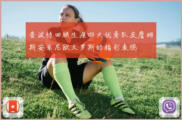 香波特回顾生涯四大优秀队友詹姆斯安东尼欧文罗斯的精彩表现
