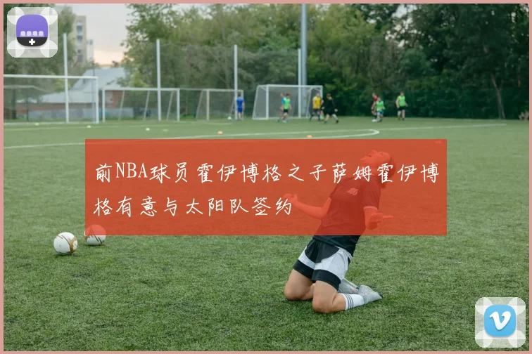 前NBA球员霍伊博格之子萨姆霍伊博格有意与太阳队签约