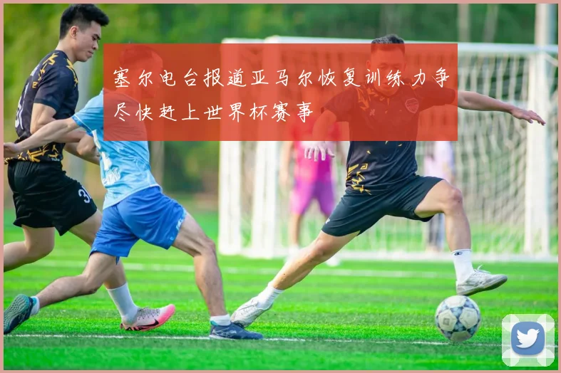 塞尔电台报道亚马尔恢复训练力争尽快赶上世界杯赛事