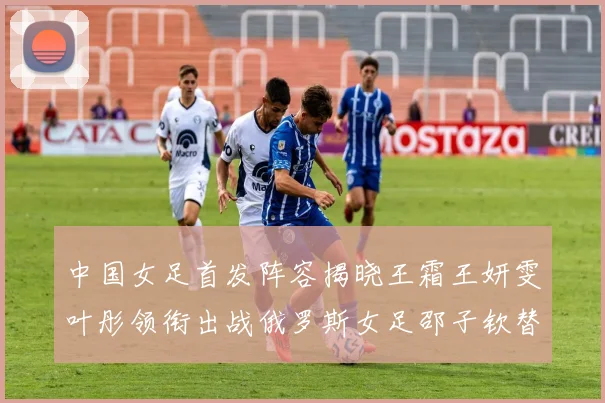 中国女足首发阵容揭晓王霜王妍雯叶彤领衔出战俄罗斯女足邵子钦替补待命