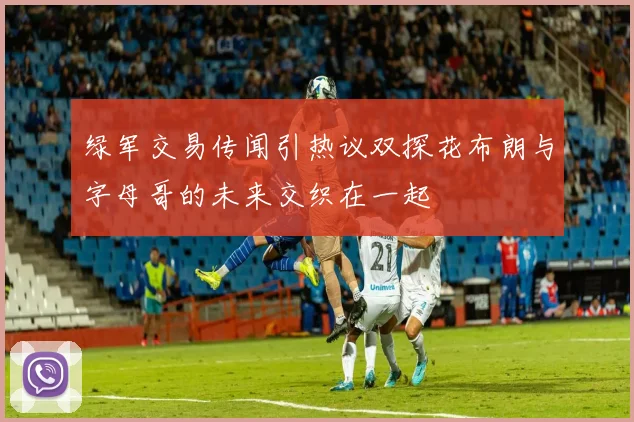 绿军交易传闻引热议双探花布朗与字母哥的未来交织在一起