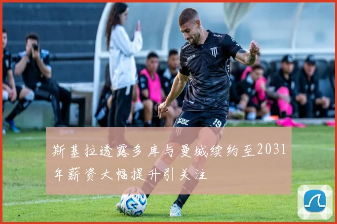 斯基拉透露多库与曼城续约至2031年薪资大幅提升引关注