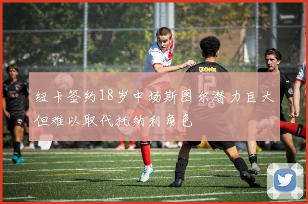 纽卡签约18岁中场斯图尔潜力巨大但难以取代托纳利角色