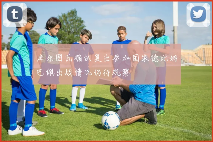 库尔图瓦确认复出参加国家德比姆巴佩出战情况仍待观察