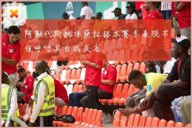 阿勒代斯批评萨拉赫本赛季表现不佳呼吁其自我反省