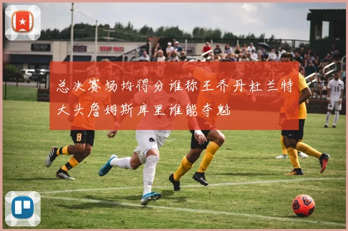 总决赛场均得分谁称王乔丹杜兰特大头詹姆斯库里谁能夺魁