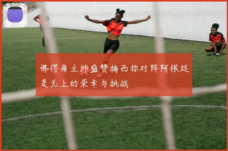 佛得角主帅盛赞梅西称对阵阿根廷是无上的荣幸与挑战
